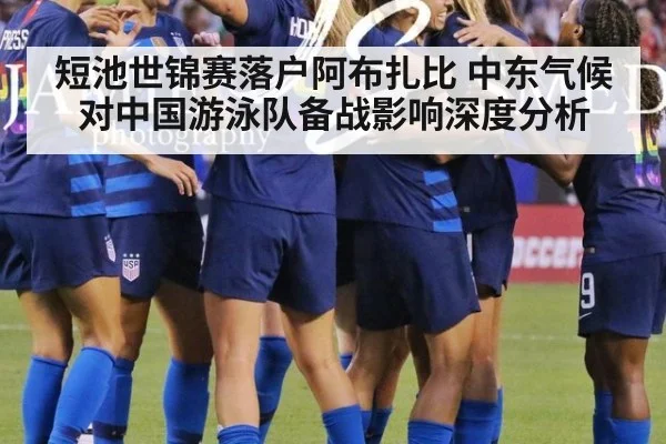 短池世锦赛落户阿布扎比 中东气候对中国游泳队备战影响深度分析